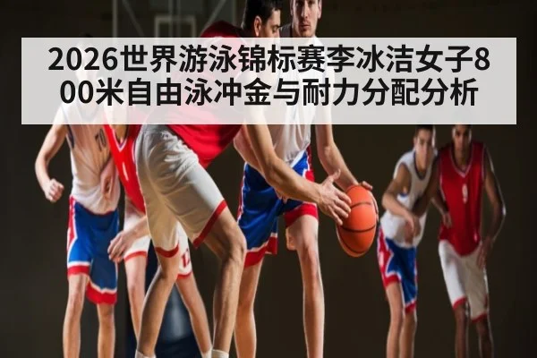 2026世界游泳锦标赛李冰洁女子800米自由泳冲金与耐力分配分析 - xingkong.com