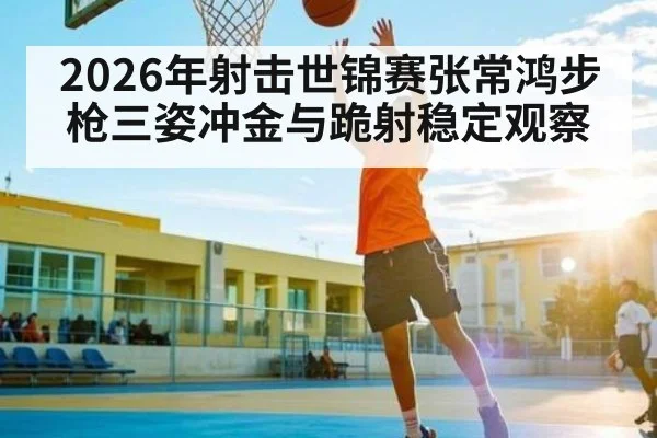 2026年射击世锦赛张常鸿步枪三姿冲金与跪射稳定观察 | xingkong.com